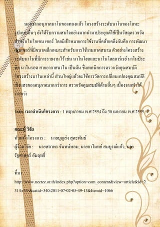 นอกจากอนุภาคนาโนของทองแล้ว โครงสร้างระดับนาโนของโลหะ
รู ปแบบอื่นๆ ยังได้รับความสนใจอย่างมากนามาประยุกต์ใช้เป็ นวัสดุตรวจวัด
สาหรับไบโอเซน เซอร์ โดยมีเป้ าหมายการใช้งานที่คล้ายคลึงกันคือ การพัฒนา
เซนเซอร์ที่มีขนาดเล็กเหมาะสาหรับการใช้งานภาคสนาม ตัวอย่างโครงสร้าง
ระดับนาโนที่มีการรายงานไว้ เช่น นาโนโฮลและนาโนโฮลอาร์เรย์ นาโนปิ ระ
มิด นาโนรอด สายอากาศนาโน เป็ นต้น ซึ่งเทคนิคการตรวจวัดคุณสมบัติ
โครงสร้างนาโนเหล่านิ้ ส่ วนใหญ่แล้วจะใช้การวัดการเปลี่ยนแปลงคุณสมบัติ
เชิงแสงของอนุภาคมากกว่าการ ตรวจวัดคุณสมบัติดานอื่นๆ เนื่องจากทาได้
                                                ้
ง่ายกว่า

ระยะ เวลาดาเนินโครงการ : 1 พฤษภาคม พ.ศ.2554 ถึง 30 เมษายน พ.ศ.2555

คณะผู้ วิจัย
หัวหน้าโครงการ : นายบุญส่ ง สุ ตะพันธ์
ผูร่วมวิจย : นายสถาพร จันทน์หอม, นายอาโมทย์ สมบูรณ์แก้ว, นาย
  ้      ั
รัฐศาสตร์ อัมฤทธิ์

ที่มา
http://www.nectec.or.th/index.php?option=com_content&view=article&id=2
314:r54-&catid=340:2011-07-02-05-49-13&Itemid=1066
 