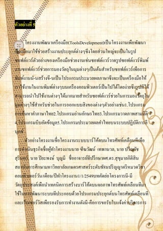 ตัวอย่ างที่ 5

       โครงงานพัฒนาเครื องมือ(ToolsDevelopment)เป็ นโครงงานเพือพัฒนา
เรื องมือมาใช้ช่วยสร้างงานประยุกต์ต่างๆซึ งโดยส่ วนใหญ่จะเป็ นในรู ป
ซอฟต์แวร์ตวอย่างของเครื องมือช่วยงานเช่นซอฟต์แวร์วาดรู ปซอฟต์แวร์พิมพ์
              ั
งานซอฟต์แวร์ช่วยการมองวัตถุในมุมต่างๆเป็ นต้นสาหรับซอฟต์แวร์เพือการ
พิมพ์งานนั-นสร้างขึ-นเป็ นโปรแกรมประมวลผลภาษาซึงจะเป็ นเครื องมือให้
เราใช้งานในงานพิมพ์ต่างๆบนเครื องคอมพิวเตอร์เป็ นไปได้โดยง่ายซึ งรู ปทีได้
สามารถนาไปใช้งานต่างๆได้มากมายสาหรับซอฟต์แวร์ ช่วยในการมองวัตถุใน
มุมต่างๆใช้สาหรับช่วยในการออกแบบสิ งของต่างๆตัวอย่างเช่น1.โปรแกรม
การค้นหาคาภาษาไทย2.โปรแกรมอ่านอักษรไทย3.โปรแกรมวาดภาพสามมิติ
4.โปรแกรมบีบอัดข้อมูล5.โปรแกรมประมวลผลคาไทยบนระบบปฏิบติการลี           ั
นุกซ์
       ตัวอย่างโครงงานชื่อโครงงานระบบบาร์โค้ดบนโทรศัพท์เคลือนทีเพือ
การดาเนินธุรกิจชื่อผูทาโครงงานนาย ฑีฆวัฒน์ เทพานวล, นาย ปวีณวัช
                       ้
สุ รินทร์ , นาย ปิ ยะพงษ์ บุญมี ชื่ออาจารย์ทีปรึ กษาผศ.ดร.สุ ขมาลกิติสิน
                                                              ุ
สถาบันการศึกษามหาวิทยาลัยเกษตรศาสตร์ระดับชั8นปริ ญญาตรี หมวดวิชา
คอมพิวเตอร์วน/เดือน/ปี ทาโครงงาน1/1/2549บทคัดย่อโครงการนี -มี
                ั
วัตถุประสงค์เพือนาเทคนิคการสร้างบาร์โค้ดบนจอภาพโทรศัพท์เคลือนทีมา
ใช้ในการพัฒนาระบบทีประกอบด้วยโปรแกรมประยุกต์บนโทรศัพท์เคลือนที
และเว็บเซอร์วสเพือรองรับการทางานดังนี -คือการขอรับใบแจ้งค่าบริ การการ
                  ิ
 