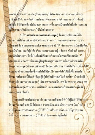 ซอฟต์แวร์ช่วยการมองวัตถุในมุมต่างๆ ใช้สาหรับช่วยการออกแบบสิ่ งของ
                                                   ่
อาทิเช่น ผูใช้วาดแจกันด้านหน้า และต้องการจะดูวาด้านบนและด้านข้างเป็ น
            ้
อย่างไร ก็ให้ซอฟต์แวร์คานวณค่าและภาพที่ควรจะเป็ นมาให้ เพื่อพิจารณาและ
แก้ไขภาพแจกันที่ออกแบบไว้ได้อย่างสะดวก
              5. โครงงานประเภทการทดลองทฤษฎี โครงงานประเภทนี้เป็ น
โครงงานที่ใช้คอมพิวเตอร์ช่วยในการ จาลองการทดลองของสาขาต่างๆ ซึ่ง
เป็ นงานที่ไม่สามารถทดลองด้วยสถานการณ์จริ งได้ เช่น การจุดระเบิด เป็ นต้น
และเป็ นโครงงานที่ผทาต้องศึกษารวบรวมความรู้ หลักการ ข้อเท็จจริ ง และ
                        ู้
แนวคิดต่างๆ อย่างลึกซึ้งในเรื่ องที่ตองการศึกษาแล้วเสนอเป็ นแนวคิด
                                     ้
                                ่
แบบจาลอง หลักการ ซึ่งอาจอยูในรู ปของสู ตร สมการ หรื อคาอธิบาย พร้อม
                                                                   ็
ทั้งารจาลองทฤษฏีดวยคอมพิวเตอร์ให้ออกมาเป็ นภาพ ภาพที่ได้กจะเปลี่ยนไป
                      ้
ตามสูตรหรื อสมการนั้น ซึ่งจะทาให้ผเู ้ รี ยนมีความเข้าใจได้ดียงขึ้น การทา
                                                              ิ่
                                  ่ ู้
โครงงานประเภทนี้มีจุดสาคัญอยูที่ผทาต้องมีความรู ้ในเรื่ องนั้นๆ เป็ นอย่างดี
ตัวอย่างโครงงานจาลองทฤษฎี เช่น การทดลองเรื่ องการไหลของของเหลว การ
ทดลองเรื่ องพฤติกรรมของปลาปิ รันย่า และการทดลองเรื่ องการมองเห็นวัตถุ
แบบสามมิติ เป็ นต้น
       จากการศึกษาประเภทของโครงงานคอมพิวเตอร์ ทาให้ผจดทาได้ทราบว่า
                                                         ู้ ั
โครงงานคอมพิวเตอร์มีกี่ประเภท รายละเอียดของแต่ละประเภท มีอะไรบ้าง
ทาให้ผจดทาสามารถนาความรู้ที่ได้รับไปสร้างสรรค์ผลงานให้ถูกประเภท
         ู้ ั
ยิงขึ้น และสามารถนาความรู้ที่ได้รับไปเผยแพร่ แก่ผอื่นได้
  ่                                              ู้
 