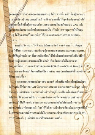 ผูออกแบบหรื อวิศวกรออกแบบงานต่างๆ ได้สะดวกขึ้น กล่าวคือ ผูออกแบบ
   ้                                                              ้
สามารถเขียนเป็ นแบบลายเส้นแล้วลงสี แสงเงา เพื่อให้ดูคล้ายกับของจริ งได้
นอกจากนี้แล้วเมื่อผูออกแบบกาหนดขนาดของวัตถุลงในระบบ CAD แล้ว
                       ้
ผูออกแบบยังสามารถย่อหรื อขยายภาพนั้น หรื อต้องการหมุนภาพไปในมุม
     ้
ต่างๆ ได้ดวย การแก้ไขแบบก็ทาได้ง่ายและสะดวกกว่าการออกแบบบน
                 ้
กระดาษ
         ทางด้านวิศวกรรมไฟฟ้ าและอิเล็กทรอนิกส์ คอมพิวเตอร์กราฟิ กถูก
นามาใช้ในการออกแบบวงจรต่างๆ ผูออกแบบสามารถวาดวงจรบนจอภาพ
                                    ้
โดยใช้สญลักษณ์ต่างๆ ที่ระบบจัดเตรี ยมไว้ให้แล้วมาประกอบกันเป็ นวงจรที่
           ั
ต้องการ ผูออกแบบสามารถแก้ไข ตัดต่อ เพิ่มเติมวงจรได้โดยสะดวก
               ้
นอกจากนี้ยงมีโปรแกรมสาหรับออกแบบ PCB (Printed Circuit Board) ซึ่งมี
                   ั
ความสามารถจัดการให้แผ่นปริ นต์มีขนาดที่จะวางอุปกรณ์ทางอิเล็กทรอนิกส์
ได้เหมาะสมที่สุด
         การออกแบบพาหนะต่างๆ เช่น รถยนต์ เครื่ องบิน หรื อเครื่ องจักรต่างๆ
ในปัจจุบนก็ใช้ระบบ CAD นักออกแบบสามารถจะออกแบบส่ วนย่อยๆ แต่ละ
             ั
ส่ วนก่อน แล้วนามาประกอบกันเป็ นส่ วนใหญ่ข้ ึนจนเป็ นเครื่ องจักรเครื่ องยนต์
ที่ตองการได้ นอกจากนี้ในบางระบบยังสามารถที่จะทดสอบแบบจาลองที่
       ้
ออกแบบไว้ได้ดวย เช่น อาจจะออกแบบรถยนต์แล้วนาโครงสร้างของรถที่
                     ้
ออกแบบนั้นมาจาลองการวิง โดยให้วงที่ความเร็ วต่างๆ กันแล้วตรวจดูผลที่ได้
                          ่           ่ิ
ซึ่งการทดลองแบบนี้สามารถทาได้ในระบบคอมพิวเตอร์และจะประหยัดกว่า
การสร้างรถจริ งๆ แล้วนาออกมาศึกษาทดสอบการวิง     ่
 