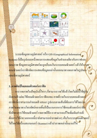 ระบบข้อมูลทางภูมิศาสตร์ หรื อ GIS (Geographical Information
System) ก็เป็ นรู ปแบบหนึ่งของการแสดงข้อมูลในทานองเดียวกับกราฟและ
แผนภาพ ข้อมูลทางภูมิศาสตร์จะถูกเก็บลงในระบบคอมพิวเตอร์ แล้วให้ระบบ
คอมพิวเตอร์กราฟิ กจัดการแสดงข้อมูลเหล่านั้นออกมาทางจอภาพในรู ปของ
แผนที่ทางภูมิศาสตร์

3. ภาพศิลป์ โดยคอมพิวเตอร์ กราฟิ ก
      การวาดภาพในปัจจุบนนี้ใครๆ ก็สามารถวาดได้แล้วโดยไม่ตองใช้พกน
                           ั                                  ้      ู่ ั
กับจานสี แต่จะใช้คอมพิวเตอร์กราฟิ กแทน ภาพที่วาดในระบบคอมพิวเตอร์
กราฟิ กนี้เราสามารถกาหนดสี แสงเงา รู ปแบบลายเส้นที่ตองการได้โดยง่าย
                                                      ้
ภาพโฆษณาทางโทรทัศน์หลายชิ้นก็เป็ นงานจากการใช้คอมพิวเตอร์กราฟิ ก
ข้อดีของการใช้คอมพิวเตอร์วาดภาพก็คือ เราสามารถแก้ไขเพิ่มเติมส่ วนที่
ต้องการได้ง่าย นอกจากนี้เรายังสามารถนาภาพต่างๆ เก็บในระบบคอมพิวเตอร์
ได้โดยใช้เครื่ องสแกนเนอร์ (Scanner) แล้วนาภาพเหล่านั้นมาแก้ไข
 
