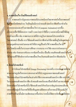 4. ภาพเคลือนไหวโดยใช้ คอมพิวเตอร์
            ่
        ภาพยนตร์การ์ตูนและภาพยนต์ประเภทนิยายวิทยาศาสตร์หรื อภาพยนตร์
ที่ใช้เทคนิคพิเศษต่างๆ ในปัจจุบนมีการนาคอมพิวเตอร์กราฟิ กเข้ามาช่วยใน
                                 ั
การออกแบบและสร้างภาพเคลื่อนไหว (Computer Animation) มากขึ้น
เนื่องจากเป็ นวิธีที่สะดวก รวดเร็ว และง่ายกว่าวิธีอื่นๆ นอกจากนี้ภาพที่ได้ยงดู
                                                                           ั
สมจริ งมากขึ้น เช่น ภาพยานอวกาศที่ปรากฏในภาพยนตร์ประเภทนิยาย
                                                               ่
วิทยาศาสตร์ เป็ นต้น การใช้คอมพิวเตอร์กราฟิ กช่วยให้ภาพที่อยูในจินตนาการ
ของมนุษย์สามารถนาออกมาทาให้ปรากฏเป็ นจริ งได้ ภาพเคลื่อนไหวมี
ประโยชน์มากทั้งในระบบการศึกษา การอบรม การวิจย และการจาลองการ
                                                        ั
ทางาน เช่น จาลองการขับรถ การขับเครื่ องบิน เป็ นต้น เกมส์คอมพิวเตอร์หรื อ
              ็
วิดีโอเกมส์กใช้หลักการทาภาพเคลื่อนไหนในคอมพิวเตอร์กราฟิ กเช่นกัน

5. อิเมจโปรเซสซิงก์
       คาว่าอิเมจโปรเซสซิ งก์ (Image Processing) หมายถึง การแสดงภาพที่เกิด
จากการถ่ายรู ปหรื อจากการสแกนภาพให้ปรากฏบนจอภาพคอมพิวเตอร์
วิธีการทางอิเมจโปรเซสซิงก์จะต่างกับวิธีการของคอมพิวเตอร์กราฟิ ก กล่าวคือ
ในระบบคอมพิวเตอร์กราฟิ ก ตัวคอมพิวเตอร์เองจะเป็ นตัวที่สร้างภาพ แต่เทค
นิกทางอิเมจโปรเซสซิงก์น้ นใช้คอมพิวเตอร์สาหรับการจัดรู ปแบบของสี และ
                          ั
               ่
แสงเงาที่มีอยูแล้วในภาพให้เป็ นข้อมูลทางดิจิตอล แล้วอาจจะมีวธีการทาให้
                                                             ิ
ภาพที่รับเข้ามานั้นมีความชัดเจนมากขึ้นก่อน จากนั้นก็จดการกับข้อมูลดิจิตอล
                                                     ั
 