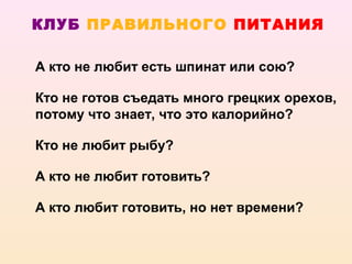 КЛУБ ПРАВИЛЬНОГО ПИТАНИЯ

А кто не любит есть шпинат или сою?

Кто не готов съедать много грецких орехов,
потому что знает, что это калорийно?

Кто не любит рыбу?

А кто не любит готовить?

А кто любит готовить, но нет времени?
 