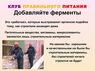 КЛУБ ПРАВИЛЬНОГО ПИТАНИЯ
     Добавляйте ферменты
Это «рабочие», которые выстраивают организм подобно
 тому, как строители возводят дома

Питательные вещества, витамины, микроэлементы
 являются лишь строительным материалом

                            Но какими бы хорошими
                         и качественными ни были бы
                           строительные материалы,
                             без строителей ничего
                                строится не будет
 