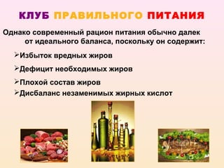 КЛУБ ПРАВИЛЬНОГО ПИТАНИЯ
Однако современный рацион питания обычно далек
     от идеального баланса, поскольку он содержит:
  Избыток вредных жиров
  Дефицит необходимых жиров
  Плохой состав жиров
  Дисбаланс незаменимых жирных кислот
 