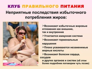 КЛУБ ПРАВИЛЬНОГО ПИТАНИЯ
Неприятные последствия избыточного
        потребления жиров:
               Возникают избыточные жировые
               отложения как внешние,
               так и внутренние
               Угнетается иммунная система
               Возникают гормональные
               нарушения
               Плохо усваиваются незаменимые
               жирные кислоты
               Возникают болезни сердца,
              сосудов
               и других органов и систем (об этом
               более подробнее поговорим чуть позже)
 