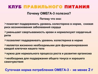 КЛУБ ПРАВИЛЬНОГО ПИТАНИЯ
               Почему ОМЕГА-3 полезна?
                       Потому что она:
помогает поддерживать уровень холестерина в норме, снижая
риск возникновения заболеваний сердца
уменьшает свертываемость крови и нормализуют сердечный
ритм
позволяет поддерживать уровень холестерина в норме
является жизненно необходимыми для функционирования
каждой клеточки нашего тела
нужна для нормального процесса роста и развития организма
необходима для поддержания общего тонуса и хорошего
самочувствия


Суточная норма потребления ОМЕГА-3 - не менее 2 г
 