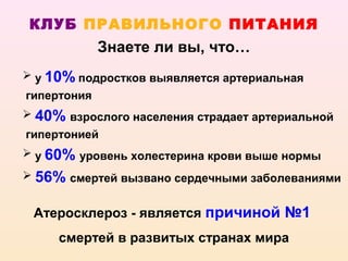 КЛУБ ПРАВИЛЬНОГО ПИТАНИЯ
             Знаете ли вы, что…
 у 10% подростков выявляется артериальная
гипертония
 40% взрослого населения страдает артериальной
гипертонией
 у 60% уровень холестерина крови выше нормы
 56% смертей вызвано сердечными заболеваниями


 Атеросклероз - является причиной №1
     смертей в развитых странах мира
 