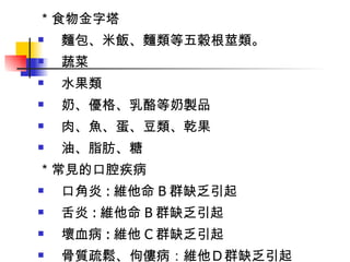 ＊食物金字塔 麵包、米飯、麵類等五穀根莖類。 蔬菜 水果類 奶、優格、乳酪等奶製品 肉、魚、蛋、豆類、乾果 油、脂肪、糖 ＊常見的口腔疾病 口角炎 : 維他命 B 群缺乏引起 舌炎 : 維他命 B 群缺乏引起 壞血病 : 維他 C 群缺乏引起 骨質疏鬆、佝僂病：維他Ｄ群缺乏引起 