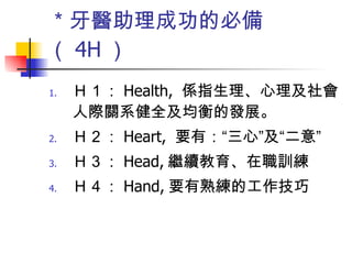 ＊牙醫助理成功的必備（ 4H ） Ｈ１： Health,  係指生理、心理及社會人際關系健全及均衡的發展。 Ｈ２： Heart,  要有：“三心”及“二意”  Ｈ３： Head, 繼續教育、在職訓練 Ｈ４： Hand, 要有熟練的工作技巧  