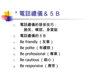 ＊電話禮儀＆５Ｂ 電話禮儀的發音技巧：　　　　　　　　　　臉笑、嘴甜、身要挺 電話禮儀的５Ｂ Be friendly （友善） Be polite （有禮貌） Be professional （專業） Be cautious （細心） Be responsive （應答） 