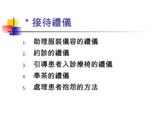 ＊接待禮儀 助理服裝儀容的禮儀 約診的禮儀 引導患者入診療椅的禮儀 奉茶的禮儀 處理患者抱怨的方法 