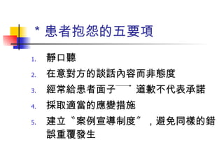＊患者抱怨的五要項 靜口聽 在意對方的談話內容而非態度 經常給患者面子　　道歉不代表承諾 採取適當的應變措施 建立〝案例宣導制度〞，避免同樣的錯誤重覆發生　　　 