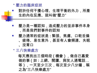 ＊壓力的臨床症狀 對於任何干擾心理、生理平衡的外力，所產生的內在反應、就叫做“壓力” 壓力是一種認知，造成壓力的並非事件本身，而是我們對事件的認知 壓力通常的症狀是 : 緊張、焦慮、口乾舌燥、疲倦、易生意外，甚至有人會頻連、失眠、沒胃口 ＊三八快樂處方 每天應找出三個時段 ( 機會 ) ，做自己嘉愛做的事 ( 如 : 上網、閱讀、與友人通電話…等 ) ，一天至少三次，每次至少八分鐘，稱之為“三八快樂處方” 
