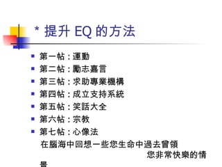 ＊提升 EQ 的方法 第一帖 : 運動 第二帖 : 勵志嘉言 第三帖 : 求助專業機構 第四帖 : 成立支持系統 第五帖 : 笑話大全 第六帖 : 宗教 第七帖 : 心像法 在腦海中回想一些您生命中過去曾領  您非常快樂的情景 