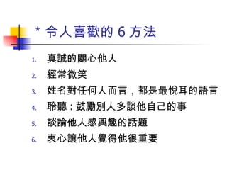 ＊令人喜歡的 6 方法 真誠的關心他人 經常微笑 姓名對任何人而言，都是最悅耳的語言 聆聽 : 鼓勵別人多談他自己的事 談論他人感興趣的話題 衷心讓他人覺得他很重要 