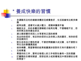 ＊養成快樂的習慣 多運動而且吃的健康身體狀況感覺愈好，生活就會有比較多樂趣 經常放鬆，這樣可以減少壓力，使精神獲得平衡 睡眠充足，你的身體而要睡眠才能再充電，不要睡眠不足，否則你無法保持最佳狀況 建立親密關系和別人分享愛和正面的感情 找出你的信仰，肯定你的信仰以及你與上亮的關系，和你的信仰並肩同行 對生命和自己懷抱希望，不要把問題擴大成災難，也不要對日常生活的事厲應過度 保持樂觀，期望事情的結果能圓滿如音對你又有什麼損失呢？ 互相尊重 尊重你的工作，要明白每個人的工作者對社會有一定的貢獻 訂實際的目標和期望，想想從努力或某種境況中得到哪些合理的期望？ 