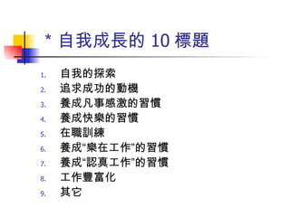 ＊自我成長的 10 標題 自我的探索 追求成功的動機 養成凡事感激的習慣 養成快樂的習慣 在職訓練 養成“樂在工作”的習慣 養成“認真工作”的習慣 工作豐富化 其它 