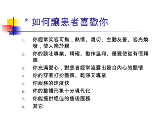 ＊如何讓患者喜歡你 你經常笑容可掬，熱情、親切、主動友善、容光煥發，使人樂於親 你的談吐專業、精確、動作溫和、優雅使從有信賴感 你充滿愛心，對患者經常流露出發自內心的關懷 你的穿著打扮整齊、乾淨又專業 你服務的速度快 你的整體形象十分現代化 你能提供絕佳的售後服務 其它 