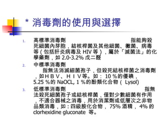 ＊消毒劑的使用與選擇 高標準消毒劑　　　　　　　　　　　　指能夠殺死細菌內芽胞，結核桿菌及其他細菌、黴菌、病毒等 ( 包括肝炎病毒及 HIV 等 ) ，屬於「滅菌法」的化學藥劑，如 2.0-3.2% 戊二醛 中標準消毒劑　  指無法消滅細菌孢子，但殺死結核桿菌之消毒劑，如ＨＢＶ、ＨＩＶ等。如： 10 ％的優碘， 5.25 ％的 NaOCL, 1 ％的酚類化合物（ Lysol) 低標準消毒劑  指無法殺死細菌孢子或結核桿菌，僅對少數細菌有作用，不適合器械之消毒，用於消潔劑或低層次之非物品類消毒，如 : 四級胺化合物， 75% 酒精， 4% 的 clorhexidine gluconate  等。 