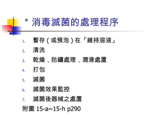 ＊消毒滅菌的處理程序 暫存 ( 或預泡 ) 在「維持溶液」 清洗 乾燥，防鏽處理，潤滑處置 打包 滅菌 滅菌效果監控 滅菌後器械之處置 附圖 15-a~15-h p290 