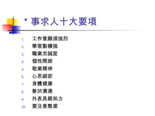 ＊事求人十大要項 工作意願須強烈 學習動機強 職業忠誠度 個性開朗 敬業精神 心思細密 身體健康 善於溝通 外表具親和力 要注意整潔 