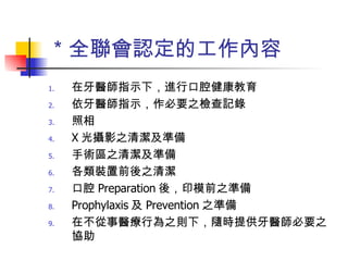 ＊全聯會認定的工作內容 在牙醫師指示下，進行口腔健康教育 依牙醫師指示，作必要之檢查記錄 照相 X 光攝影之清潔及準備 手術區之清潔及準備 各類裝置前後之清潔 口腔 Preparation 後，印模前之準備 Prophylaxis 及 Prevention 之準備 在不從事醫療行為之則下，隨時提供牙醫師必要之協助 