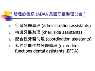 ＊ 助理的種類 (ADAA 美國牙醫助理公會 ) 行政牙醫助理 (administration assistants) 椅邊牙醫助理 (chair side assistants) 配合性牙醫助理 (coordination assistants) 延伸功能性的牙醫助理 (extended-functions dental assistants ,EFDA) 