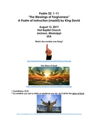 Psalm 32: 1-11
“The Blessings of Forgiveness”
A Psalm of Instruction (maskil) by King David
August 13, 2017
First Baptist Church
Jackson, Mississippi
USA
What’s the number one thing?
http://berylloeb.files.wordpress.com/2011/01/one-finger.jpg
The Glory of God!
https://twcdaily.files.wordpress.com/2013/09/glory-of-god.jpg
1 Corinthians 10:31
31 So whether you eat or drink or whatever you do, do it all for the glory of God.
http://1.bp.blogspot.com/_6tzRiT-BrDs/TIGM_Ih3dAI/AAAAAAAAAX0/0AJWPvlAfqw/s640/Gods+Glory.jpg
 