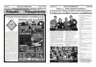 Página 8                                          Informe Publicitário   Agosto 2012     Agosto 2012                                                  Informe Publicitário                                                                             Página 5

                                                                                            VOTE 14, VOTE SERGIO TOTÔCA!
                                                                                       COLIGAÇÃO “LIMA DUARTE NO RUMO CERTO”
                                                                                       Conheçam melhor nossos candidatos
                                                                                                                                                                                                                   a Vida” em todas as comunidades, bem como todos os
                                                                                                                                                                                                                   projetos e programas da Secretaria de Assistência Social;

  VI Festival Gastronômico consolida evento                                                                                                                                                                           - Continuação de investimentos na distribuição de
                                                                                                                                                                                                                   remédios aos necessitados;
                                                                                                                                                                                                                       - Instalação da Agência do INSS na cidade;
                                                                                                                                                                                                                       - Cursos de qualificação profissional aos beneficiários
                                                                                                                                                                                                                   do programa Bolsa Família;
                                                                                                                                                                                                                       Esporte e Lazer
                                                                                                                                                                                                                       - Apoiar e incentivar todas as modalidades esportivas
                                                                                                                                                                                                                   na cidade, incentivando competições e participações em
                                                                                                                                                                                                                   diversos campeonatos;
                                                                                                                                                                                                                       - Criação de projeto sócio-educativo, com a finalidade
                                                                                                                                                                                                                   de capacitar multiplicadores em atividades esportivas,
                                                                                                                                                                                                                   favorecendo todas as comunidades da área urbana e rural.
                                                                                                                                                                                                                       Meio Ambiente
                                                                                                                                                                                                                       - Dar continuidade à implementação da coleta seletiva
                                                                                                                                                                                                                   em nosso município;
                                                                                                                                                                                                                      - Incentivo à criação de áreas de preservação Ambiental
                                                                                                                                                                                                                   (APAS) e Reserva de preservação permanente (RPPN);
                                                                                                              Candidatos a Prefeito e Vice ladeando o
                                                                                                                                                                                                                      - Revitalização de ruas, praças e jardins em todo o
                                                                                                             Deputado Eros e o Prefeito Geraldo Gomes                                                              município.

                                                                                            Sérgio Totôca – Candidato a Prefeito Municipal pelo           - Antonio Carlos Arantes – Deputado Estadual;                Saúde
         O VI Festival Gastronômico de Lima                                            PTB. Graduado em Gestão Empresarial com formação em
                                                                                                                                                          - Bráulio Braz – Deputado Estadual, atualmente é             - Captação de recursos para ampliação do atendimento
  Duarte foi realizado de 19 de julho a 19 de agosto,                                  Contabilidade, Tecnologia da Informação e Química                                                                           à Santa Casa;
                                                                                                                                                      Secretário do Estado de Esportes e da Juventude;
  sendo que a abertura aconteceu com o Deguste,                                        Industrial. Em 2005, a convite do Prefeito Geraldo Gomes,
                                                                                                                                                          - Carlos Melles – Deputado Federal, atualmente é             - Continuidade nos investimentos para locomoção de
  dia 19 de julho, na Quadra Wilson de Oliveira na                                     assumiu a Secretaria Municipal de Obras, participando da
                                                                                                                                                      Secretário de Estado de Transportes e Obras Públicas;        pacientes e distribuição de remédios;
                                                                                       execução das principais obras realizadas no município
  Barreira. O evento que já se tornou tradição no
                                                                                       como: calçamentos, construção de postos de saúde,                  - Eros Biondini – Deputado Federal;                          - Capacitação de profissionais para a saúde preventiva.
  ramo de gastronomia na região é organizado pela                                      policlínica, manutenção de estradas, casas populares,
                                                                                                                                                          - Juninho Araújo – Deputado Estadual;                        Educação
  Prefeitura de Lima Duarte, com o apoio do                                            pontes e tubulões, entre outros. Em 2010 passou a
  Circuito Serras de Ibitipoca, Ibitipoca.tur.br ,                                     responder pela chefia do Gabinete da Prefeitura, juntamen-         - Marcus Pestana – Deputado Federal;                         - Revisão e implantação do plano de cargos e salários
                                                                                       te com a Secretaria de Cultura, Turismo e Meio Ambiente,                                                                    dos funcionários;
  limaduarte.com e patrocínio do Supermercado                                                                                                             - Renzo Braz – Deputado Federal;
                                                                                       até o final de maio de 2012, data que se afastou do cargo em                                                                    - Realização de cursos e oficinas para capacitação
  Ramos, Ouro Arte Jóias e Power Line.                                                 observância à Legislação Eleitoral.                                O Deputado Federal Eros Biondini, no dia 09 de agosto,   profissional continuada de professores e funcionários da
         Este ano foram 11 estabelecimentos                                                                                                           veio à cidade de Lima Duarte especialmente para declarar o   rede municipal de Ensino;
                                                                                           Luiz Henrique – Candidato a Vice-Prefeito pelo
  participantes e, na abertura, autoridades locais e                                                                                                  seu apoio aos nossos candidatos.
                                                                                       Partido Verde. Pós-Graduado em Letras. Como professor                                                                           - Capacitação para os educadores em educação
  grande público puderam se deliciar com as                                            de Língua Inglesa e Portuguesa, vêm atuando no Magistério          Com movimentação expressiva de pessoas com faixas e      inclusiva.
  guloseimas, ao som do Trio Zé Virgilio.                                              em Lima Duarte, onde desenvolve um trabalho importante         bandeiras no calçadão, o deputado, juntamente com os
                                                                                       na formação moral e intelectual na educação dos nossos         candidatos Sérgio Totôca, Luiz Henrique e o atual prefeito       Agricultura
         Para Márcio Lucinda, Diretor Municipal
                                                                                       jovens, podendo afirmar que é o representante da juventude     Geraldo Gomes, visitaram lojistas e comerciantes e               - Incentivo à agricultura e produção familiar,
  de Turismo e organizador do evento, o evento foi                                     limaduartina.                                                  conversaram com lideranças de várias comunidades.            aumentando a produtividade com produtos de qualidade,
  um sucesso de público no Deguste e nos restau-                                                                                                                                                                   voltados para o comércio interno, com os excedentes
                                                                                           Como candidato à Prefeitura de Lima Duarte, Sérgio             Algumas Propostas do nosso plano de governo:
  rantes, durante o festival, reunindo mais de 300                                     Totôca tem o apoio do nosso Governador Antonio                                                                              comercializados em grandes centros;
                                                                                                                                                          Assistência Social
  pessoas na Abertura. Ele destaca a participação                                      Anastasia, do nosso Senador Aécio Neves e dos                                                                                  - Apoio total aos produtores rurais em diversas áreas,
  da imprensa regional, que fez matérias divulgan-                                     parlamentares:                                                     - Ampliação de projetos como “Jovem Cidadão” e “Viva     dando prioridade à aração de suas terras;
  do o evento, as belezas naturais da região e os                                                                                                                                                                     - Consolidação do “Projeto União da Mata” em todo o
  estabelecimentos participantes. Outro ponto                                                                                                                                                                      município;
  positivo foi o material gráfico confeccionado,                                                                                                                                                                        - Manutenção periódica das estradas de terra, para
  “pois o Guia de Restaurantes é uma ferramenta                                                                                                                                                                    facilitar o escoamento da produção;
  que promove o município, estabelecimentos e a                                                                                                                                                                        - Orientar e incentivar os produtores a fazerem análises
  culinária local, sendo distribuído em todo o                                                                                                                                                                     de suas terras para correção do solo antes do plantio.
  município para turistas e comunidade, espalhan-
  do-se por diversas cidades e regiões do país”,                                                                                                                                                                       Turismo
  avalia Márcio.
                                                                                                                                                                                                                        - Incentivo ao ecoturismo e turismo rural, bem como ao
         Ele considera também que o evento já se                                                                                                                                                                   turismo de negócios e eventos;
  consagrou como evento turístico e cultural da
                                                                                                                                                                                                                       - Qualificação de mão de obra e incentivo à implantação
  cidade, sendo necessária a continuação e                                                                                                                                                                         de novos serviços hoteleiros;
  crescimento do mesmo, com maior participação e                                                                                                                                                                       - Divulgação dos nossos atrativos turísticos, através de
  comprometimento dos estabelecimentos de                                                                                                                                                                          jornais, revistas e TV;
  alimentação fora do lar. “Este é um evento que                                                                                                                                                                       - Implantação da sinalização dos pontos turísticos em
  não pode e não depende apenas do poder                                                                                                                                                                           área urbana e rural;
  público, mas depende fundamentalmente de seus                                                                                                                                                                     Visite-nos e conheça nosso plano de governo:
  beneficiários, ou seja, os empreendimentos                                                                                                                                                                               Rua Manoel de Paula, 61, Centro;
  participantes”,finaliza.                                                                                                                                                                                         Rua Padre Pedro Nogueira, 319, Bairro Cruzeiro;
                                                                                                             Movimentação no Calçadão com a visita do                                                              ou pela internet no blog: vota-14@blogspot.com
                                                                                                                    Deputado Eros Biondini                                                                             CNPJ: 16.085.984/0001-90 - Tiragem 1000
                                                                                                                                                                                                                          CNPJ Jornal: 11.870.673/0001-19
 