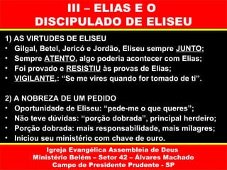 III – ELIAS E O
        DISCIPULADO DE ELISEU
1) AS VIRTUDES DE ELISEU
• Gilgal, Betel, Jericó e Jordão, Eliseu sempre JUNTO;
• Sempre ATENTO, algo poderia acontecer com Elias;
• Foi provado e RESISTIU às provas de Elias;
• VIGILANTE,: “Se me vires quando for tomado de ti”.

2) A NOBREZA DE UM PEDIDO
• Oportunidade de Eliseu: “pede-me o que queres”;
• Não teve dúvidas: “porção dobrada”, principal herdeiro;
• Porção dobrada: mais responsabilidade, mais milagres;
• Iniciou seu ministério com chave de ouro.
           Igreja Evangélica Assembleia de Deus
       Ministério Belém – Setor 42 – Álvares Machado
             Campo de Presidente Prudente - SP
 