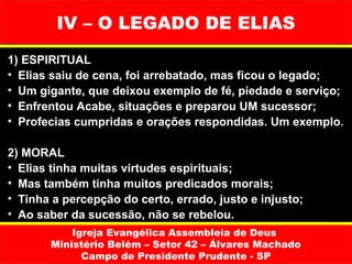 IV – O LEGADO DE ELIAS
1) ESPIRITUAL
• Elias saiu de cena, foi arrebatado, mas ficou o legado;
• Um gigante, que deixou exemplo de fé, piedade e serviço;
• Enfrentou Acabe, situações e preparou UM sucessor;
• Profecias cumpridas e orações respondidas. Um exemplo.

2) MORAL
• Elias tinha muitas virtudes espirituais;
• Mas também tinha muitos predicados morais;
• Tinha a percepção do certo, errado, justo e injusto;
• Ao saber da sucessão, não se rebelou.
           Igreja Evangélica Assembleia de Deus
       Ministério Belém – Setor 42 – Álvares Machado
             Campo de Presidente Prudente - SP
 