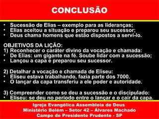 CONCLUSÃO
• Sucessão de Elias – exemplo para as lideranças;
• Elias aceitou a situação e preparou seu sucessor;
• Deus chama homens que estão dispostos a serví-lo.
OBJETIVOS DA LIÇÃO:
1) Reconhecer o caráter divino da vocação e chamada:
• De Elias: um gigante na fé. Soube lidar com a sucessão;
• Lançou a capa e preparou seu sucessor.

2) Detalhar a vocação e chamada de Eliseu:
• Eliseu estava trabalhando, fazia parte dos 7000.
• O lançar da capa transferiu a ele poder e autoridade.

3) Compreender como se deu a sucessão e o discipulado:
• Eliseu: se deu no período entre o lançar e o cair da capa.
           Igreja Evangélica Assembleia de Deus
       Ministério Belém – Setor 42 – Álvares Machado
             Campo de Presidente Prudente - SP
 