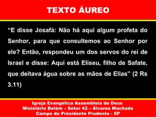 TEXTO ÁUREO

“E disse Josafá: Não há aqui algum profeta do
Senhor, para que consultemos ao Senhor por
ele? Então, respondeu um dos servos do rei de
Israel e disse: Aqui está Eliseu, filho de Safate,
que deitava água sobre as mãos de Elias” (2 Rs
3.11)

            Igreja Evangélica Assembleia de Deus
        Ministério Belém – Setor 42 – Álvares Machado
              Campo de Presidente Prudente - SP
 