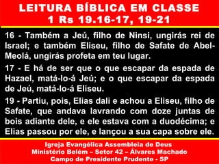 LEITURA BÍBLICA EM CLASSE
       1 Rs 19.16-17, 19-21
16 - Também a Jeú, filho de Ninsi, ungirás rei de
Israel; e também Eliseu, filho de Safate de Abel-
Meolá, ungirás profeta em teu lugar.
17 - E há de ser que o que escapar da espada de
Hazael, matá-lo-á Jeú; e o que escapar da espada
de Jeú, matá-lo-á Eliseu.
19 - Partiu, pois, Elias dali e achou a Eliseu, filho de
Safate, que andava lavrando com doze juntas de
bois adiante dele, e ele estava com a duodécima; e
Elias passou por ele, e lançou a sua capa sobre ele.
           Igreja Evangélica Assembleia de Deus
       Ministério Belém – Setor 42 – Álvares Machado
             Campo de Presidente Prudente - SP
 