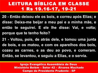 LEITURA BÍBLICA EM CLASSE
       1 Rs 19.16-17, 19-21
20 - Então deixou ele os bois, e correu após Elias; e
disse: Deixa-me beijar a meu pai e a minha mãe, e
então te seguirei. E ele lhe disse: Vai, e volta;
porque que te tenho feito?
21 - Voltou, pois, de atrás dele, e tomou uma junta
de bois, e os matou, e com os aparelhos dos bois,
cozeu as carnes, e as deu ao povo, e comeram.
Então, se levantou, e seguiu a Elias, e o servia.

          Igreja Evangélica Assembleia de Deus
      Ministério Belém – Setor 42 – Álvares Machado
            Campo de Presidente Prudente - SP
 