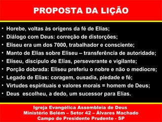 PROPOSTA DA LIÇÃO

•   Horebe, voltas às origens da fé de Elias;
•   Diálogo com Deus: correção de distorções;
•   Eliseu era um dos 7000, trabalhador e consciente;
•   Manto de Elias sobre Eliseu – transferência de autoridade;
•   Eliseu, discípulo de Elias, perseverante e vigilante;
•   Porção dobrada: Eliseu preferiu o nobre e não o medíocre;
•   Legado de Elias: coragem, ousadia, piedade e fé;
•   Virtudes espirituais e valores morais = homem de Deus;
•   Deus escolheu, a dedo, um sucessor para Elias.

              Igreja Evangélica Assembleia de Deus
          Ministério Belém – Setor 42 – Álvares Machado
                Campo de Presidente Prudente - SP
 