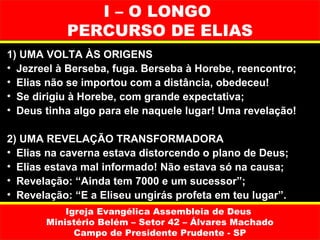 I – O LONGO
           PERCURSO DE ELIAS
1) UMA VOLTA ÀS ORIGENS
• Jezreel à Berseba, fuga. Berseba à Horebe, reencontro;
• Elias não se importou com a distância, obedeceu!
• Se dirigiu à Horebe, com grande expectativa;
• Deus tinha algo para ele naquele lugar! Uma revelação!

2) UMA REVELAÇÃO TRANSFORMADORA
• Elias na caverna estava distorcendo o plano de Deus;
• Elias estava mal informado! Não estava só na causa;
• Revelação: “Ainda tem 7000 e um sucessor”;
• Revelação: “E a Eliseu ungirás profeta em teu lugar”.
           Igreja Evangélica Assembleia de Deus
       Ministério Belém – Setor 42 – Álvares Machado
             Campo de Presidente Prudente - SP
 