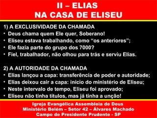 II – ELIAS
             NA CASA DE ELISEU
1) A EXCLUSIVIDADE DA CHAMADA
• Deus chama quem Ele quer, Soberano!
• Eliseu estava trabalhando, como “os anteriores”;
• Ele fazia parte do grupo dos 7000?
• Fiel, trabalhador, não olhou para trás e serviu Elias.

2) A AUTORIDADE DA CHAMADA
• Elias lançou a capa: transferência de poder e autoridade;
• Elias deixou cair a capa: início do ministério de Eliseu;
• Neste intervalo de tempo, Eliseu foi aprovado;
• Eliseu não tinha títulos, mas já tinha a unção!
            Igreja Evangélica Assembleia de Deus
        Ministério Belém – Setor 42 – Álvares Machado
              Campo de Presidente Prudente - SP
 