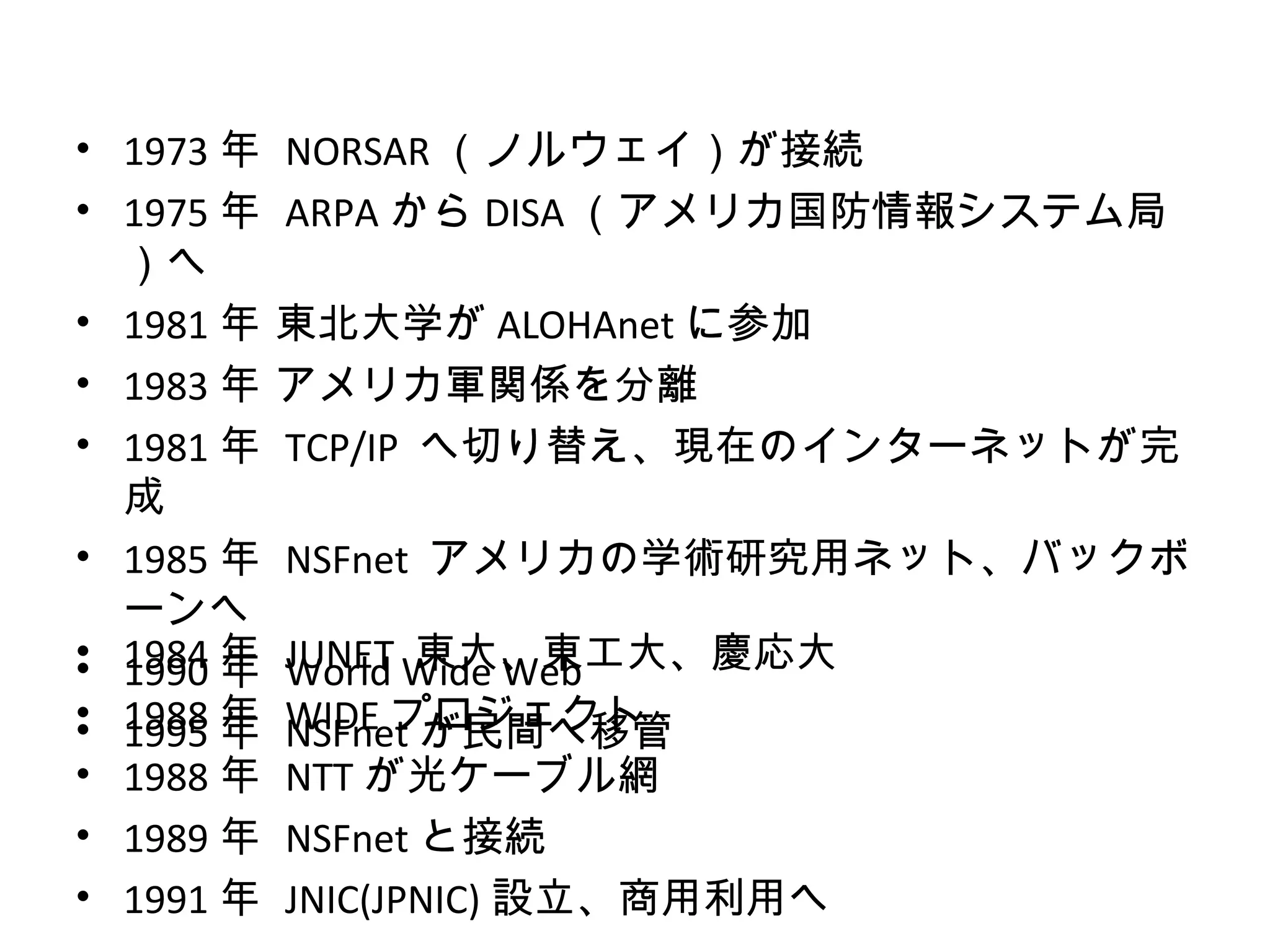 • 1973 年   NORSAR （ノルウェイ）が接続
• 1975 年   ARPA から DISA （アメリカ国防情報システム局
  ）へ
• 1981 年   東北大学が ALOHAnet に参加
• 1983 年   アメリカ軍関係を分離
• 1981 年   TCP/IP へ切り替え、現在のインターネットが完
  成
• 1985 年   NSFnet アメリカの学術研究用ネット、バックボ
  ーンへ
• 1984 年
• 1990 年   World 東大、東工大、慶応大
           JUNET Wide Web
• 1988 年
• 1995 年   WIDE プロジェクト
           NSFnet が民間へ移管
• 1988 年   NTT が光ケーブル網
• 1989 年   NSFnet と接続
• 1991 年   JNIC(JPNIC) 設立、商用利用へ
 