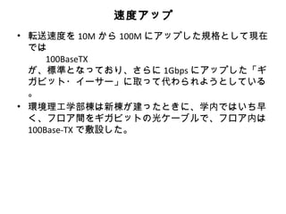 速度アップ
• 転送速度を 10M から 100M にアップした規格として現在
  では
      100BaseTX
  が、標準となっており、さらに 1Gbps にアップした「ギ
  ガビット・イーサー」に取って代わられようとしている
  。
• 環境理工学部棟は新棟が建ったときに、学内ではいち早
  く、フロア間をギガビットの光ケーブルで、フロア内は
  100Base-TX で敷設した。
 