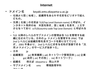 Internet
• ドメイン名         keyaki.ems.okayama-u.ac.jp
 – 右端より国（地域）、組織等をあらわす名前をピリオドで結ん
   だもの。
 – 先頭（右端）の名前は TLD(Top Level Domain name) と呼ばれ、イ
   ンタネット発祥の地　米国を除き、国（地域）を表す、 2 文字
   からなっており ccTLD(country code Top Leve Domain) と呼ばれる
   。
 – TLD 以降のレベルのサブドメインの管理は各 TLD を管理する組
   織に任されている。日本の jp ドメインを管理する JPNIC では
   2nd レベルには組織形態を表すコードを割り当てていた
   が、 2001 年春より、 2nd レベルに好きな名称が登録できる「汎
   用 JP ドメイン」のサービスが始まった。
 – 日本        jp
 – 組織種別        ac( 教育機関 ), ad( ネットワーク管理団体 ), co( 企業
   ),     go( 政府 ), or( その他 ) ， ne( ネットワーク )
 – 組織名       例えば okayama-u 岡山大学
 – サブドメイン名           ems    環境数理学科
 
