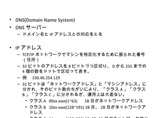 • DNS(Domain Name System)
• DNS サーバー
   – ドメイン名と IP アドレスとの対応をとる


• IP アドレス
   – TCP/IP ネットワークでマシンを特定化するために振られた番号
     （住所）
   – 32 ビットのアドレスを 8 ビットづつ区切り、 0 から 255 までの
     4 個の数をドットで区切って表す。
   – 例　 150.46.254.129
   – 32 ビットは「ネットワークアドレス」と「マシンアドレス」に
     分かれ、そのビット数のちがいにより、「クラス A 」「クラス
     B 」「クラス C 」に分かれるが、運用上は大差ない。
       • クラス A 00xx xxxx(1~63)   1B 目がネットワークアドレス
       • クラス B 10xx xxxx(128~191) 1B 目、 2B 目がネットワークア
         ドレス
 