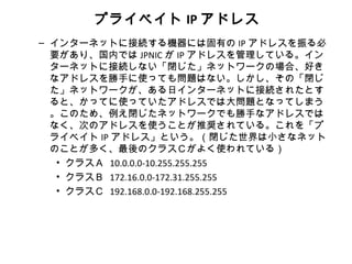 プライベイト IP アドレス
– インターネットに接続する機器には固有の IP アドレスを振る必
  要があり、国内では JPNIC が IP アドレスを管理している。イン
  ターネットに接続しない「閉じた」ネットワークの場合、好き
  なアドレスを勝手に使っても問題はない。しかし、その「閉じ
  た」ネットワークが、ある日インターネットに接続されたとす
  ると、かってに使っていたアドレスでは大問題となってしまう
  。このため、例え閉じたネットワークでも勝手なアドレスでは
  なく、次のアドレスを使うことが推奨されている。これを「プ
  ライベイト IP アドレス」という。（閉じた世界は小さなネット
  のことが多く、最後のクラスＣがよく使われている）
   • クラスＡ 10.0.0.0-10.255.255.255
   • クラスＢ 172.16.0.0-172.31.255.255
   • クラスＣ 192.168.0.0-192.168.255.255
 