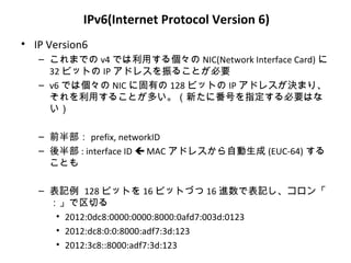 IPv6(Internet Protocol Version 6)
• IP Version6
   – これまでの v4 では利用する個々の NIC(Network Interface Card) に
     32 ビットの IP アドレスを振ることが必要
   – v6 では個々の NIC に固有の 128 ビットの IP アドレスが決まり、
     それを利用することが多い。（新たに番号を指定する必要はな
     い）

   – 前半部： prefix, networkID
   – 後半部 : interface ID  MAC アドレスから自動生成 (EUC-64) する
     ことも

   – 表記例 128 ビットを 16 ビットづつ 16 進数で表記し、コロン「
     ：」で区切る
      • 2012:0dc8:0000:0000:8000:0afd7:003d:0123
      • 2012:dc8:0:0:8000:adf7:3d:123
      • 2012:3c8::8000:adf7:3d:123
 