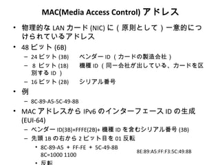 MAC(Media Access Control) アドレス
• 物理的な LAN カード (NIC) に（原則として）一意的につ
  けられているアドレス
• 48 ビット (6B)
  – 24 ビット (3B)         ベンダー ID （カードの製造会社）
  – 8 ビット (1B)          機種 ID （同一会社が出している、カードを区
    別する ID ）
  – 16 ビット (2B)         シリアル番号
• 例
  – 8C-89-A5-5C-49-8B
• MAC アドレスから IPv6 のインターフェース ID の生成
  (EUI-64)
  – ベンダー ID(3B)+FFFE(2B)+ 機種 ID を含むシリアル番号 (3B)
  – 先頭 1B の右から 2 ビット目を 01 反転
     • 8C-89-A5 ＋ FF-FE ＋ 5C-49-8B
                                   8E:89:A5:FF:F3:5C:49:8B
       8C=1000 1100
 