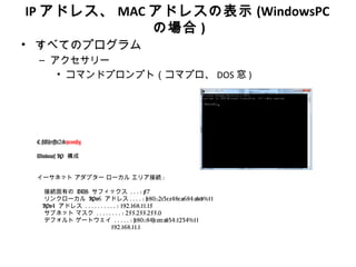 IP アドレス、 MAC アドレスの表示 (WindowsPC
             の場合 )
• すべてのプログラム
 – アクセサリー
    • コマンドプロンプト（コマプロ、 DOS 窓 )




 C:Userst2>ipconfig

 Windows IP 構成


 イーサネット アダプター ローカル エリア接続 :

   接続固有の DNS サフィックス . . . : F7
   リンクローカル IPv6 アドレス . . . . : fe80::2c3c:c48e:a684:abcd%11
   IPv4 アドレス . . . . . . . . . . : 192.168.11.15
   サブネット マスク . . . . . . . . : 255.255.255.0
   デフォルト ゲートウェイ . . . . . : fe80::84fc:cec:ab34:1234%11
                             192.168.11.1
 