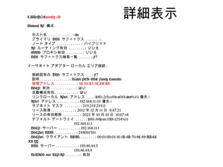 C:Userst2>ipconfig /all                            詳細表示
Windows IP 構成

  ホスト名 . . . . . . . . . . . . : edo
  プライマリ DNS サフィックス . . . . . . . :
  ノード タイプ . . . . . . . . . . . . : ハイブリッド
  IP ルーティング有効 . . . . . . . . : いいえ
  WINS プロキシ有効 . . . . . . . . : いいえ
  DNS サフィックス検索一覧 . . . . . . : F7

イーサネット アダプター ローカル エリア接続 :

  接続固有の DNS サフィックス . . . : F7
  説明 . . . . . . . . . . . . . . . : Realtek PCIe GBE Family Controller
  物理アドレス . . . . . . . . . . . : 8C-89-A5-5C-XX-XX
  DHCP 有効 . . . . . . . . . . . . : はい
  自動構成有効 . . . . . . . . . . . : はい
  リンクローカル IPv6 アドレス . . . . : fe80::2c3c:c48e:a684:abcd%11( 優先 )
  IPv4 アドレス . . . . . . . . . . : 192.168.11.15( 優先 )
  サブネット マスク . . . . . . . . : 255.255.255.0
  リース取得 . . . . . . . . . . . . : 2012 年 12 月 11 日 9:47:21
  リースの有効期限 . . . . . . . . . : 2022 年 10 月 10 日 10:07:18
  デフォルト ゲートウェイ . . . . . : fe80::84fc:cec:19f4:1234%11
                                      192.168.11.1
  DHCP サーバー . . . . . . . . . . : 192.168.11.1
  DHCPv6 IAID . . . . . . . . . . . : 244091301
  DHCPv6 クライアント DUID. . . . . . . . : 00-01-00-01-16-1B-4D-70-8C-89-AA-CC
-XX-YY
  DNS サーバー . . . . . . . . . . . : 150.46.44.3
                                      150.46.44.4
  NetBIOS over TCP/IP . . . . . . . : 有効
 