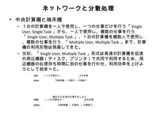 ネットワークと分散処理
• 中央計算機と端末機
 – １台の計算機を一人で使用し、一つの仕事だけを行う「 Single
   User, Single Task 」から、一人で使用し、複数の仕事を行う
   「 Single User, Multiple Task 」、１台の計算機を複数人で使用し
   、複数の仕事を行う 「 Multiple User, Multiple Task 」まで、計算
   機の利用形態は発展してきた。
 – 当初、「 Single User, Multiple Task 」形式は高速の計算機を低速
   の周辺機器（ディスク、プリンタ）で共同で利用するため、周
   辺機器の処理待ち時間に別の仕事を行わせ、利用効率を上げよ
   うとして始まった。
       
          CPU       ----- 1 行印刷せよ！               次の処理
                               ↓                ↑
          Printer              印刷準備 --- 印刷中 --- 印刷終了
       




       
                             暇だから B 君の仕事でもしよう
          CPU       ----- 1 行印刷せよ！              次の処理
                               ↓                ↑
          Printer              印刷準備 --- 印刷中 --- 印刷終了
       
 