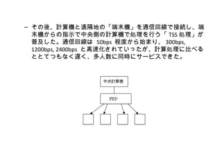 – その後、計算機と遠隔地の「端末機」を通信回線で接続し、端
  末機からの指示で中央側の計算機で処理を行う「 TSS 処理」が
  普及した。通信回線は 50bps 程度から始まり、 300bps,
  1200bps, 2400bps と高速化されていったが、計算処理に比べる
  ととてつもなく遅く、多人数に同時にサービスできた。
 